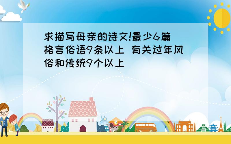 求描写母亲的诗文!最少6篇 格言俗语9条以上 有关过年风俗和传统9个以上