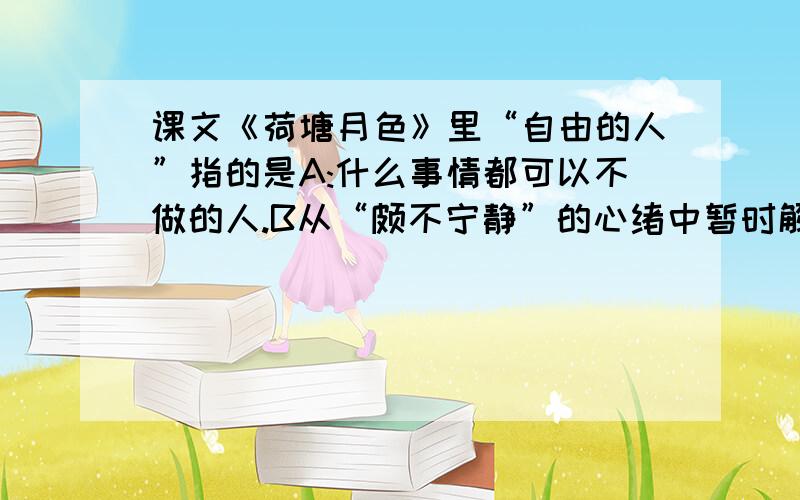 课文《荷塘月色》里“自由的人”指的是A:什么事情都可以不做的人.B从“颇不宁静”的心绪中暂时解脱的人.C:摆脱了压迫的人.D:享受到独处妙处的人.请说明理由!