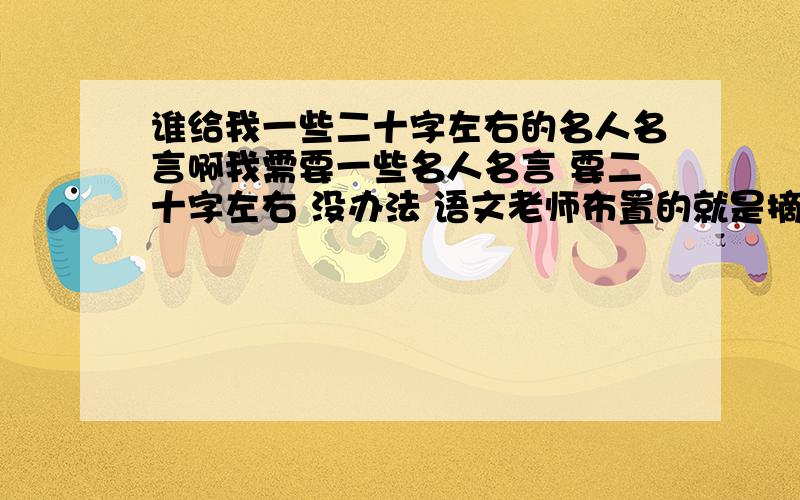 谁给我一些二十字左右的名人名言啊我需要一些名人名言 要二十字左右 没办法 语文老师布置的就是摘抄名人名言