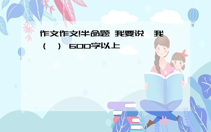 作文作文!半命题 我要说,我（ ） 600字以上