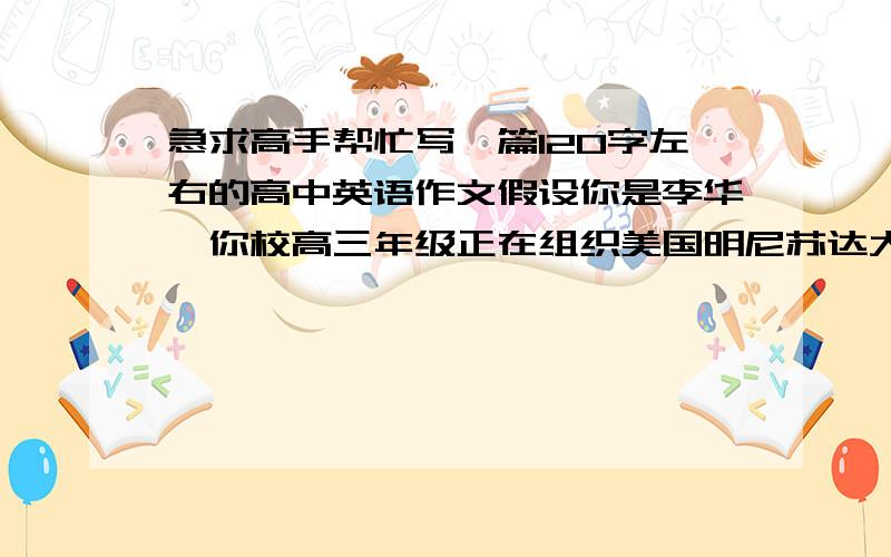 急求高手帮忙写一篇120字左右的高中英语作文假设你是李华,你校高三年级正在组织美国明尼苏达大学（Minnesota University)的招生活动.请你根据以下要点提示给你在加拿大的笔友Jim写一封信.要