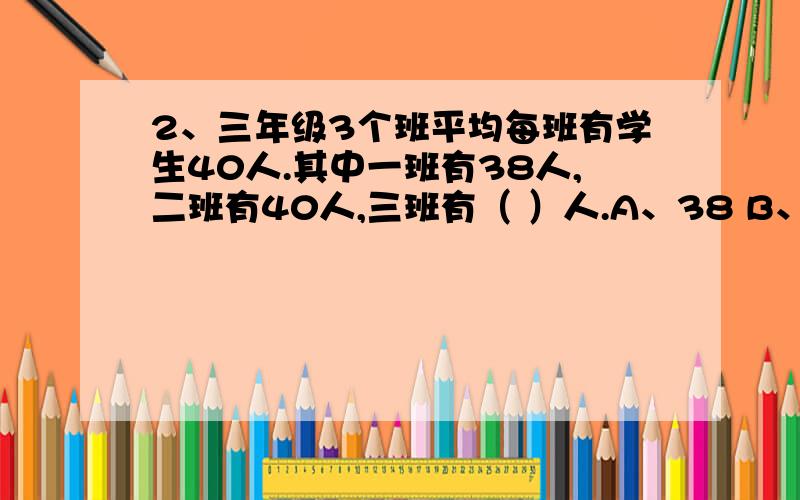 2、三年级3个班平均每班有学生40人.其中一班有38人,二班有40人,三班有（ ）人.A、38 B、40 C、42