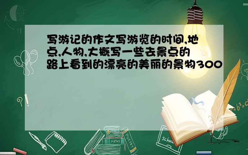 写游记的作文写游览的时间,地点,人物,大概写一些去景点的路上看到的漂亮的美丽的景物300