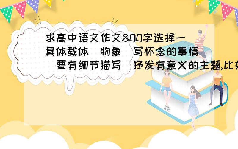 求高中语文作文800字选择一具体载体（物象）写怀念的事情（要有细节描写）抒发有意义的主题,比如思乡要有议论,叙述,抒情,描写呃...算了...不行.这些文章我在网上随便找的到..