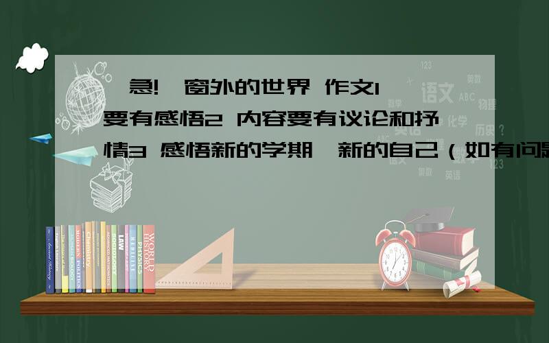 【急!】窗外的世界 作文1 要有感悟2 内容要有议论和抒情3 感悟新的学期,新的自己（如有问题或有其他的不明白请提出,我会补充的,知道的请在周二之前打完,非常的需要,不要悲观的，要对新