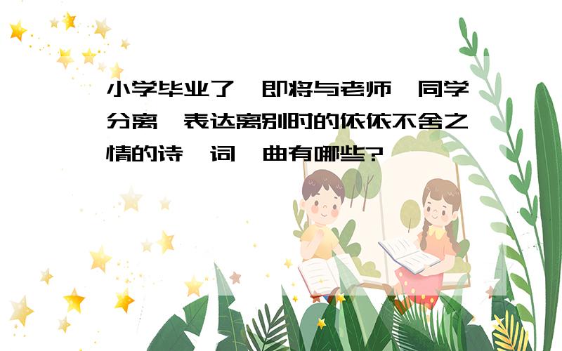 小学毕业了,即将与老师、同学分离,表达离别时的依依不舍之情的诗、词、曲有哪些?