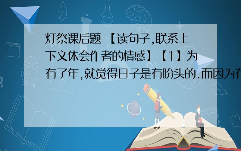 灯祭课后题 【读句子,联系上下文体会作者的情感】【1】为有了年,就觉得日子是有盼头的.而因为有了父亲,年也就显得有声有色；而如果又有了父亲送我的灯,年则妖娆迷人了.【2】 父亲去世