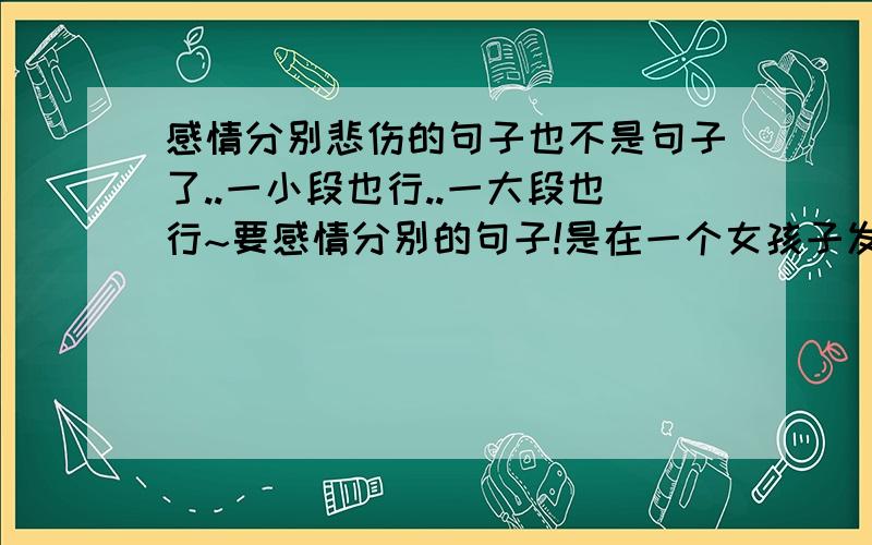 感情分别悲伤的句子也不是句子了..一小段也行..一大段也行~要感情分别的句子!是在一个女孩子发现她男朋友已经喜欢别的女孩..主动提出分手的建议.现在分手了..她想记一段话..算是对他说