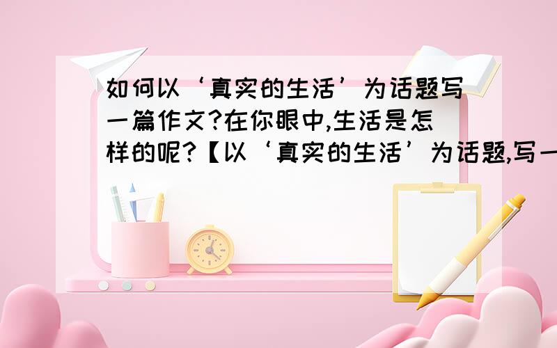 如何以‘真实的生活’为话题写一篇作文?在你眼中,生活是怎样的呢?【以‘真实的生活’为话题,写一篇不少于600字的文章,文体不限,】