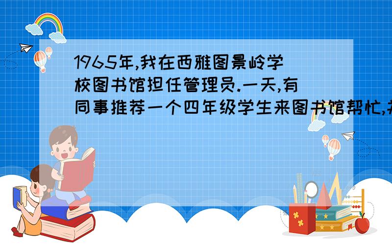 1965年,我在西雅图景岭学校图书馆担任管理员.一天,有同事推荐一个四年级学生来图书馆帮忙,并说这个孩子聪颖好学.　　不久,一个瘦小的男孩来了.我先给他讲了图书分类法,然后让他把已归