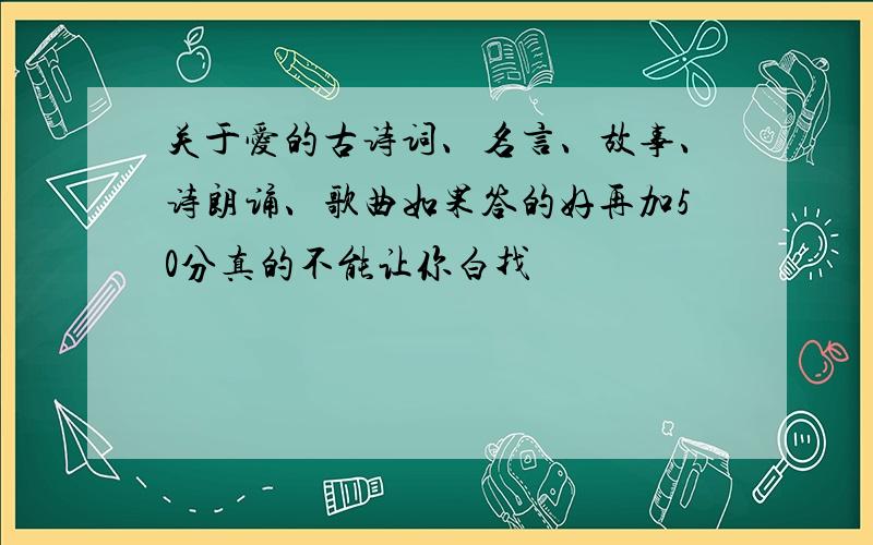 关于爱的古诗词、名言、故事、诗朗诵、歌曲如果答的好再加50分真的不能让你白找