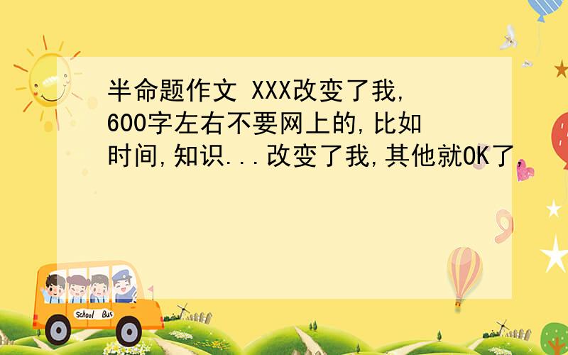 半命题作文 XXX改变了我,600字左右不要网上的,比如时间,知识...改变了我,其他就OK了,