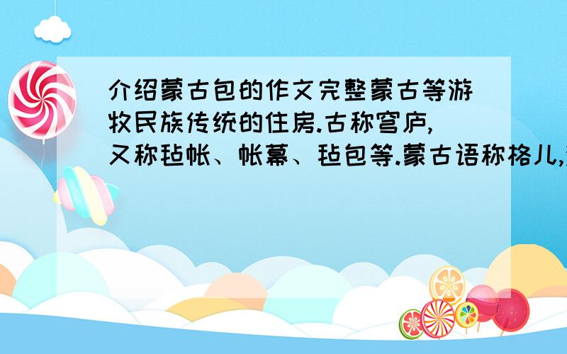 介绍蒙古包的作文完整蒙古等游牧民族传统的住房.古称穹庐,又称毡帐、帐幕、毡包等.蒙古语称格儿,满语为蒙古包或蒙古博.游牧民族为适应游牧生活而创造的这种居所,易于拆装,便于游牧.