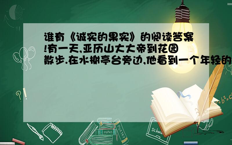 谁有《诚实的果实》的阅读答案!有一天,亚历山大大帝到花园散步.在水榭亭台旁边,他看到一个年轻的侍从因为疲倦,靠在石柱上沉沉地睡着了,而且腮边还挂着点点泪珠.亚历山大大帝觉得非常