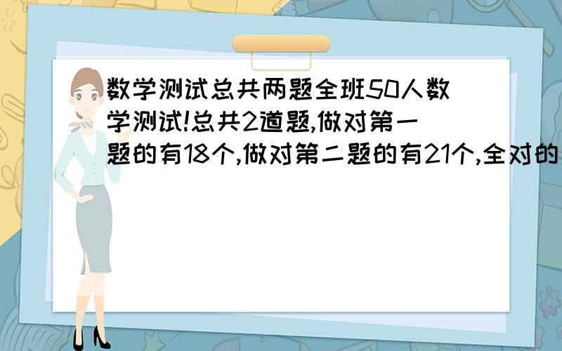 数学测试总共两题全班50人数学测试!总共2道题,做对第一题的有18个,做对第二题的有21个,全对的有17个,问全错的有几个?