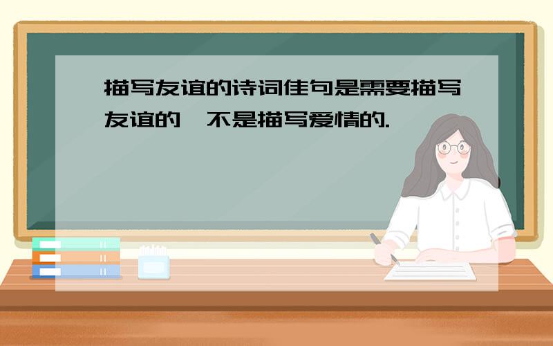 描写友谊的诗词佳句是需要描写友谊的,不是描写爱情的.