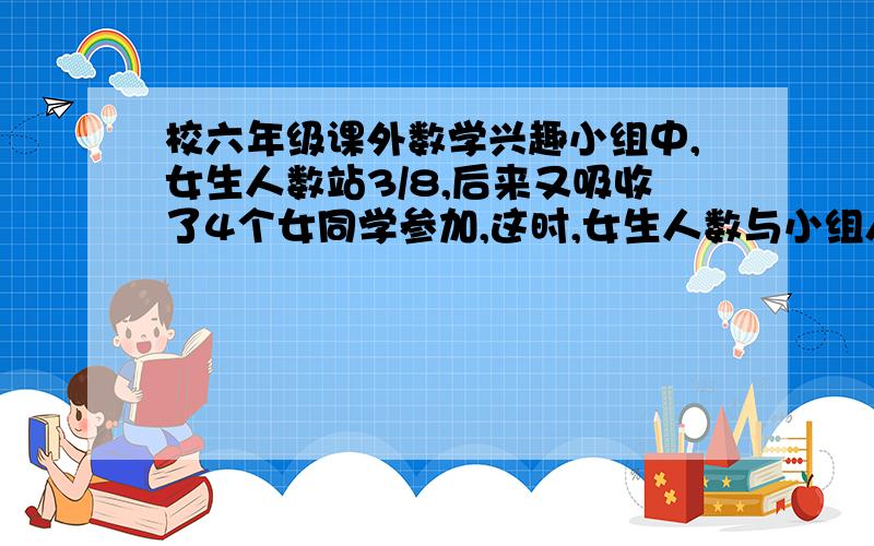 校六年级课外数学兴趣小组中,女生人数站3/8,后来又吸收了4个女同学参加,这时,女生人数与小组人数之比是4：9,现在一共有多少人?