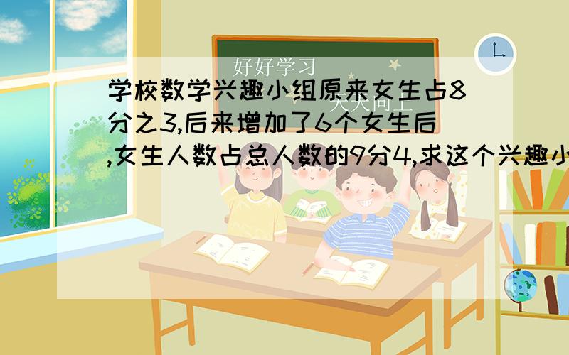 学校数学兴趣小组原来女生占8分之3,后来增加了6个女生后,女生人数占总人数的9分4,求这个兴趣小组现在共有多少人?急.