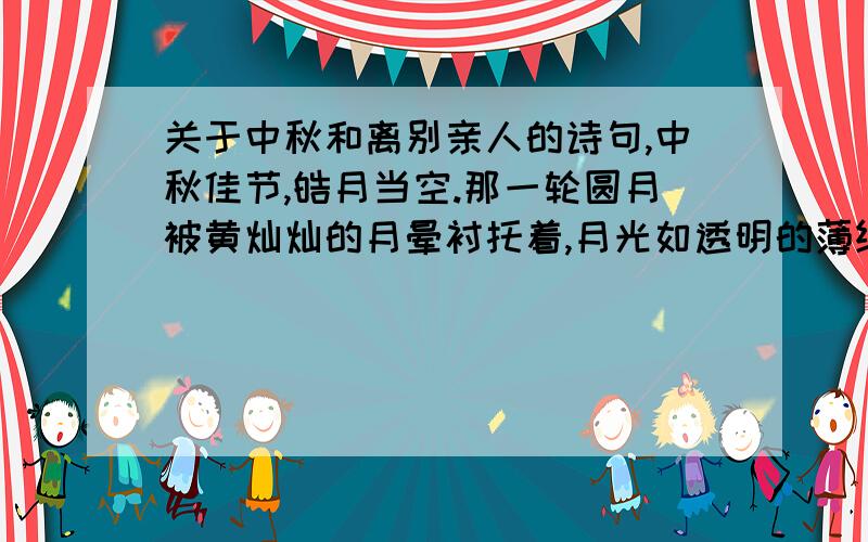 关于中秋和离别亲人的诗句,中秋佳节,皓月当空.那一轮圆月被黄灿灿的月晕衬托着,月光如透明的薄纱,朦朦胧胧地罩在大地上,清风拂面,不由撩动我思乡的情怀：离别故土几载,家乡的亲人可