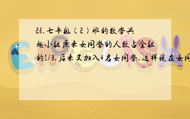 25.七年级（2）班的数学兴趣小组原来女同学的人数占全组的1/3,后来又加入4名女同学,这样现在女同学的人数就占全组人数的1/2,那么这个班数学兴趣小组原来有多少名同学?要用方程解