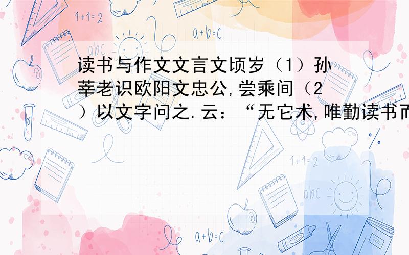 读书与作文文言文顷岁（1）孙莘老识欧阳文忠公,尝乘间（2）以文字问之.云：“无它术,唯勤读书而多为之,自工（3）；世人患（4）作文字少,又懒读书,每一篇出,即求过人,如此少有至者.疵病