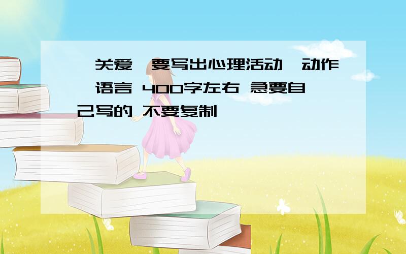 《关爱》要写出心理活动、动作、语言 400字左右 急要自己写的 不要复制