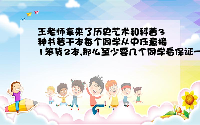 王老师拿来了历史艺术和科普3种书若干本每个同学从中任意接1笨货2本,那么至少要几个同学看保证一定有2人借的图书一样