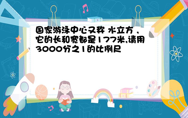 国家游泳中心又称 水立方 ,它的长和宽都是177米,请用3000分之1的比例尺