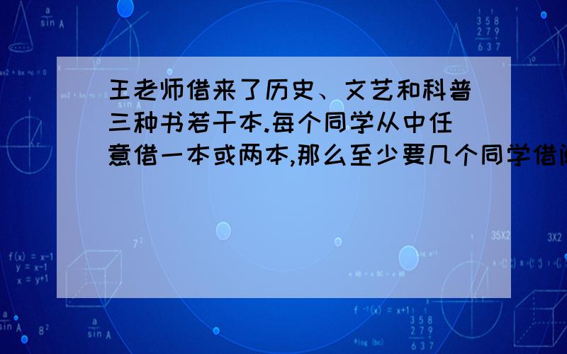 王老师借来了历史、文艺和科普三种书若干本.每个同学从中任意借一本或两本,那么至少要几个同学借阅才能保证一定有两人借的图书一样?