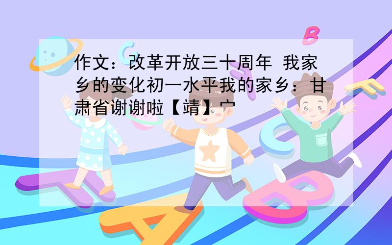 作文：改革开放三十周年 我家乡的变化初一水平我的家乡：甘肃省谢谢啦【靖】宀