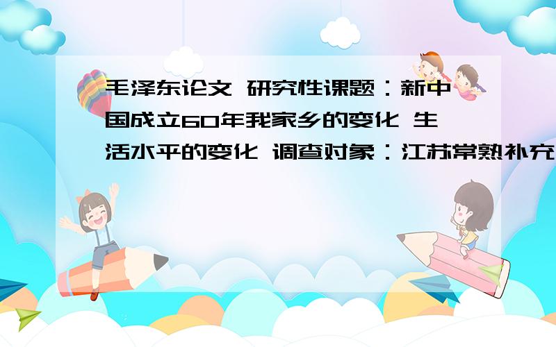 毛泽东论文 研究性课题：新中国成立60年我家乡的变化 生活水平的变化 调查对象：江苏常熟补充下要3000字.