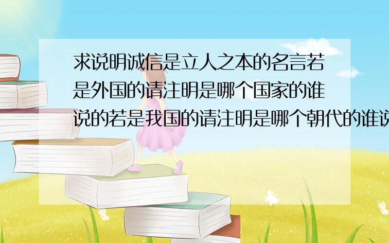 求说明诚信是立人之本的名言若是外国的请注明是哪个国家的谁说的若是我国的请注明是哪个朝代的谁说的