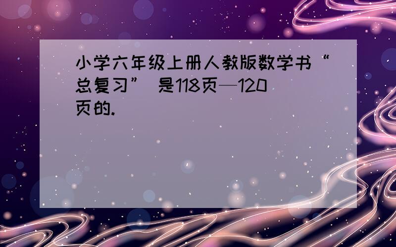 小学六年级上册人教版数学书“总复习” 是118页—120页的.