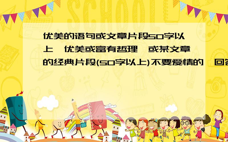 优美的语句或文章片段50字以上,优美或富有哲理,或某文章的经典片段(50字以上)不要爱情的,回答者的答案中如果有50字以下的或爱情的,