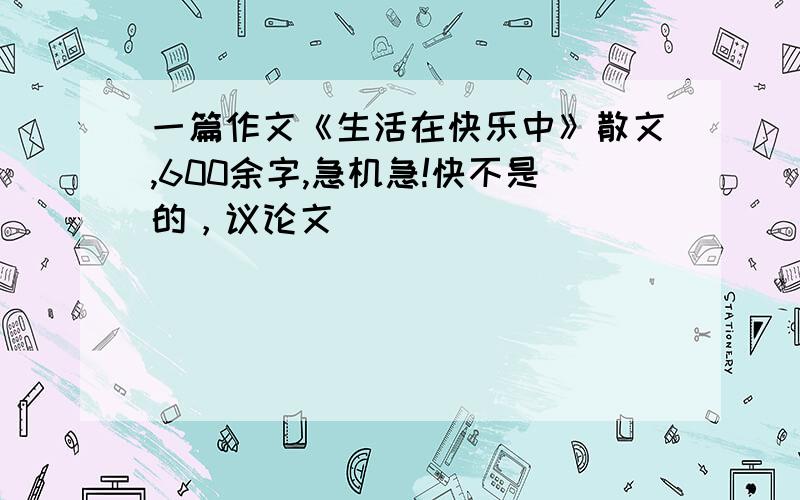 一篇作文《生活在快乐中》散文,600余字,急机急!快不是的，议论文