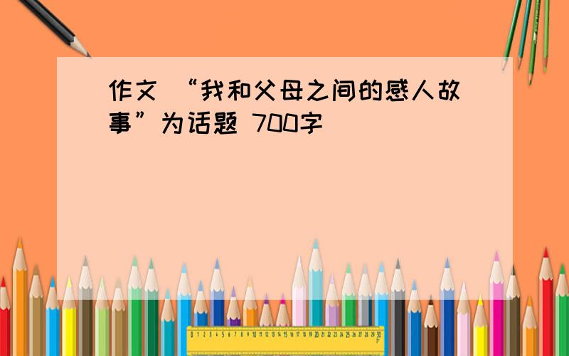 作文 “我和父母之间的感人故事”为话题 700字