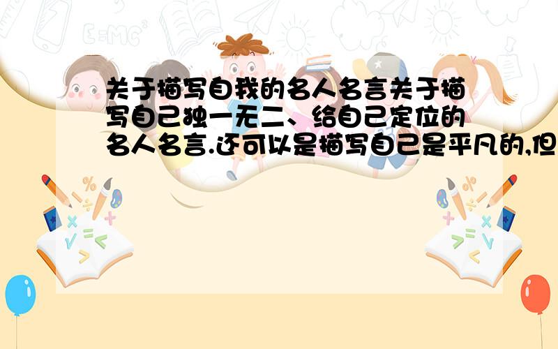 关于描写自我的名人名言关于描写自己独一无二、给自己定位的名人名言.还可以是描写自己是平凡的,但有具有个性的,凡是说自己的名人名言都可以,记得加上名人的名字