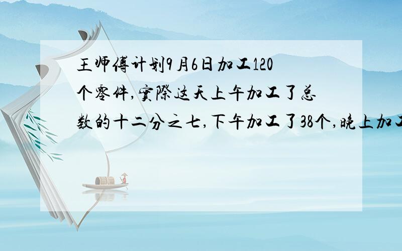 王师傅计划9月6日加工120个零件,实际这天上午加工了总数的十二分之七,下午加工了38个,晚上加工了42个.制作鱼缸。李叔叔制作鱼缸，他用一根长6米的角铁先截得了4根长6分米和4根长5分米的