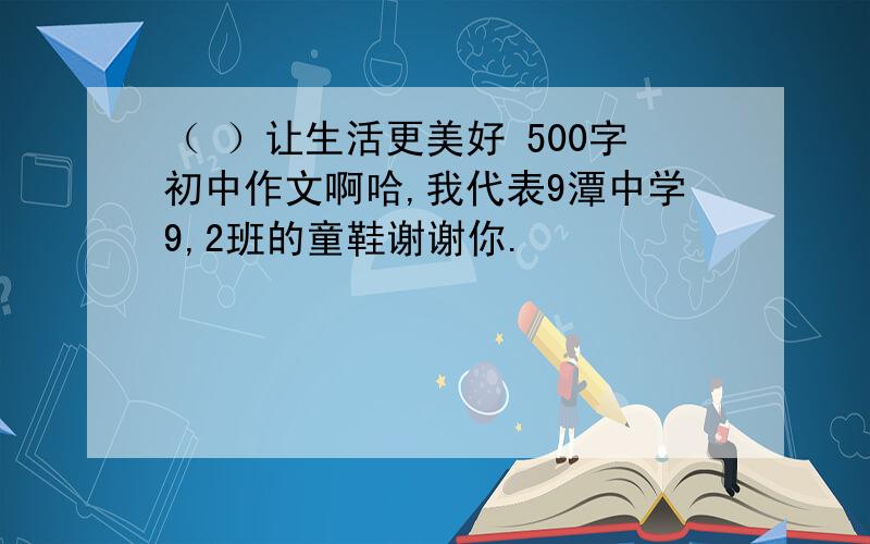 （ ）让生活更美好 500字初中作文啊哈,我代表9潭中学9,2班的童鞋谢谢你.