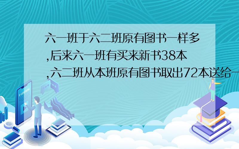 六一班于六二班原有图书一样多,后来六一班有买来新书38本,六二班从本班原有图书取出72本送给一年级同学,这时六一班的图书是六二班的三倍,两班原有图书各多少本.