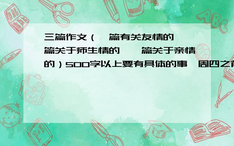 三篇作文（一篇有关友情的,一篇关于师生情的,一篇关于亲情的）500字以上要有具体的事,周四之前要