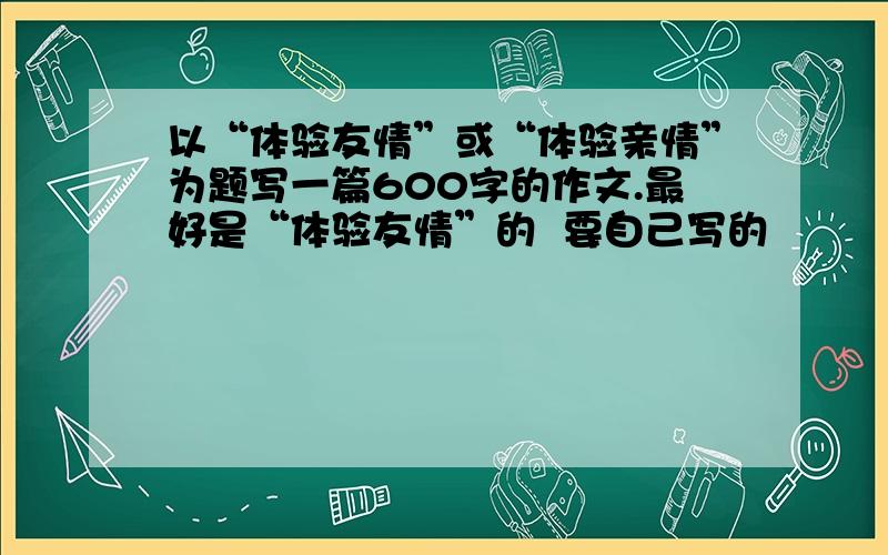 以“体验友情”或“体验亲情”为题写一篇600字的作文.最好是“体验友情”的  要自己写的