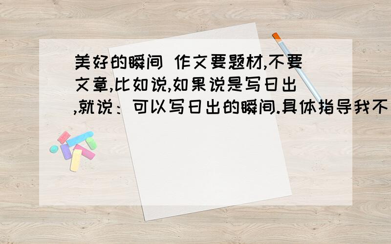 美好的瞬间 作文要题材,不要文章,比如说,如果说是写日出,就说：可以写日出的瞬间.具体指导我不要.只要一个比较新颖的题材,不要那些比较常见的,