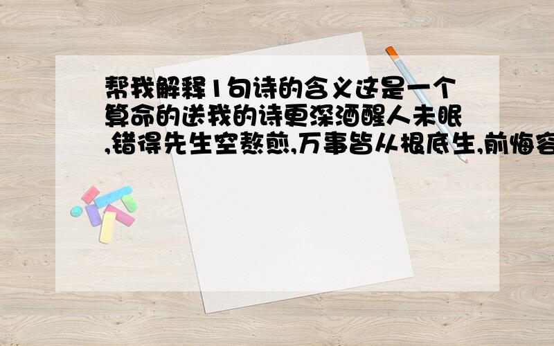 帮我解释1句诗的含义这是一个算命的送我的诗更深酒醒人未眠,错得先生空熬煎,万事皆从根底生,前悔容易后悔难.正确而又完整的我再多追加分哦