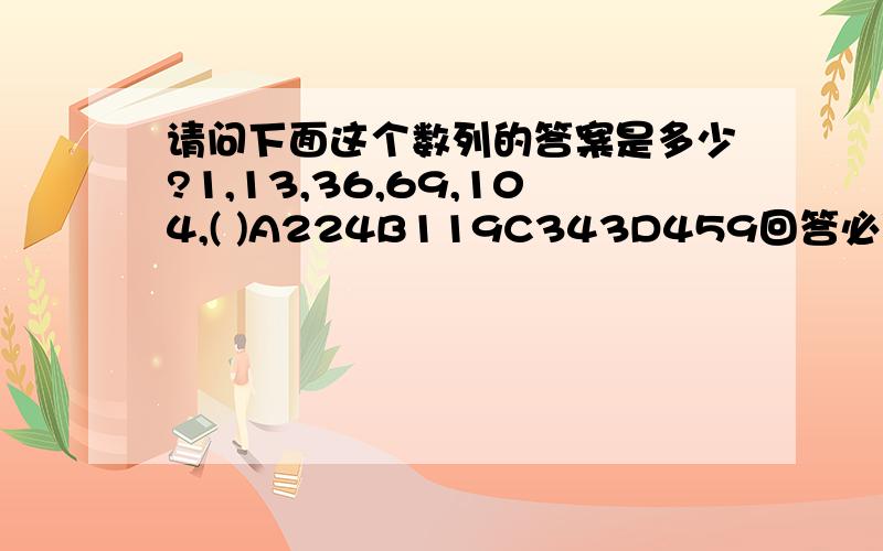 请问下面这个数列的答案是多少?1,13,36,69,104,( )A224B119C343D459回答必须要有解题过程,