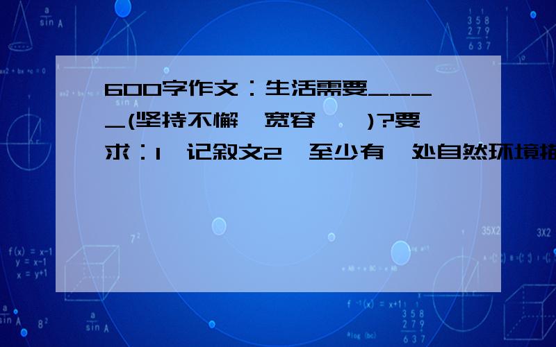 600字作文：生活需要____(坚持不懈、宽容……)?要求：1、记叙文2、至少有一处自然环境描写3、用上先抑后扬的方法4、600字以上