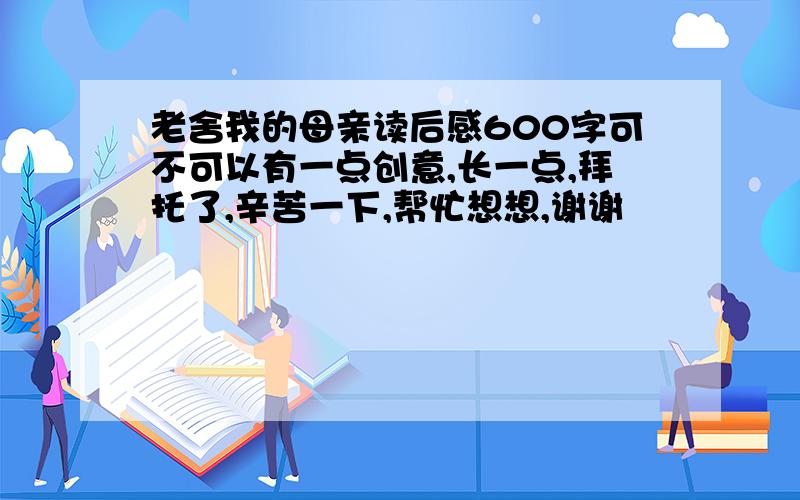 老舍我的母亲读后感600字可不可以有一点创意,长一点,拜托了,辛苦一下,帮忙想想,谢谢