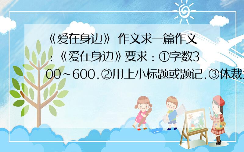 《爱在身边》 作文求一篇作文：《爱在身边》要求：①字数300~600.②用上小标题或题记.③体裁为童话体或贴吧体.