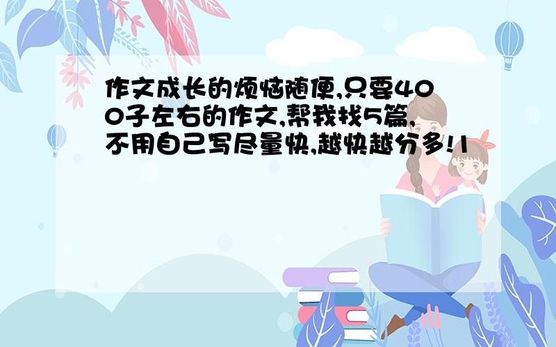 作文成长的烦恼随便,只要400子左右的作文,帮我找5篇,不用自己写尽量快,越快越分多!1