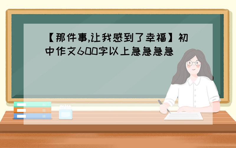 【那件事,让我感到了幸福】初中作文600字以上急急急急